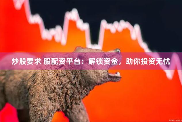 炒股要求 股配资平台：解锁资金，助你投资无忧