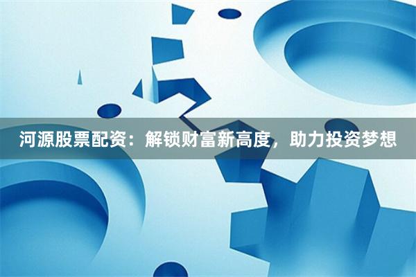 河源股票配资：解锁财富新高度，助力投资梦想