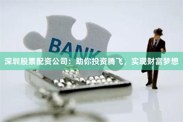 深圳股票配资公司：助你投资腾飞，实现财富梦想