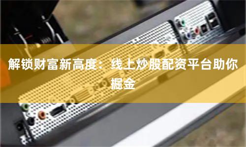 解锁财富新高度：线上炒股配资平台助你掘金