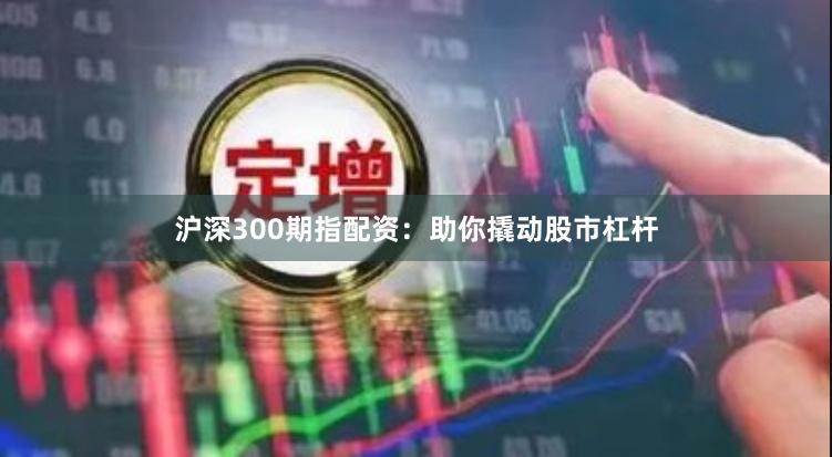 沪深300期指配资：助你撬动股市杠杆