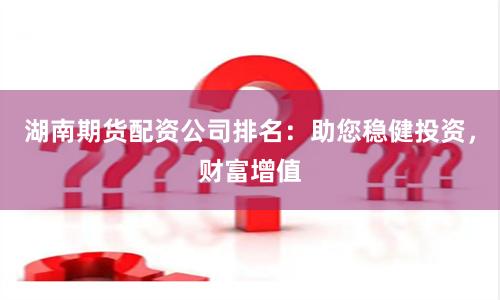湖南期货配资公司排名：助您稳健投资，财富增值