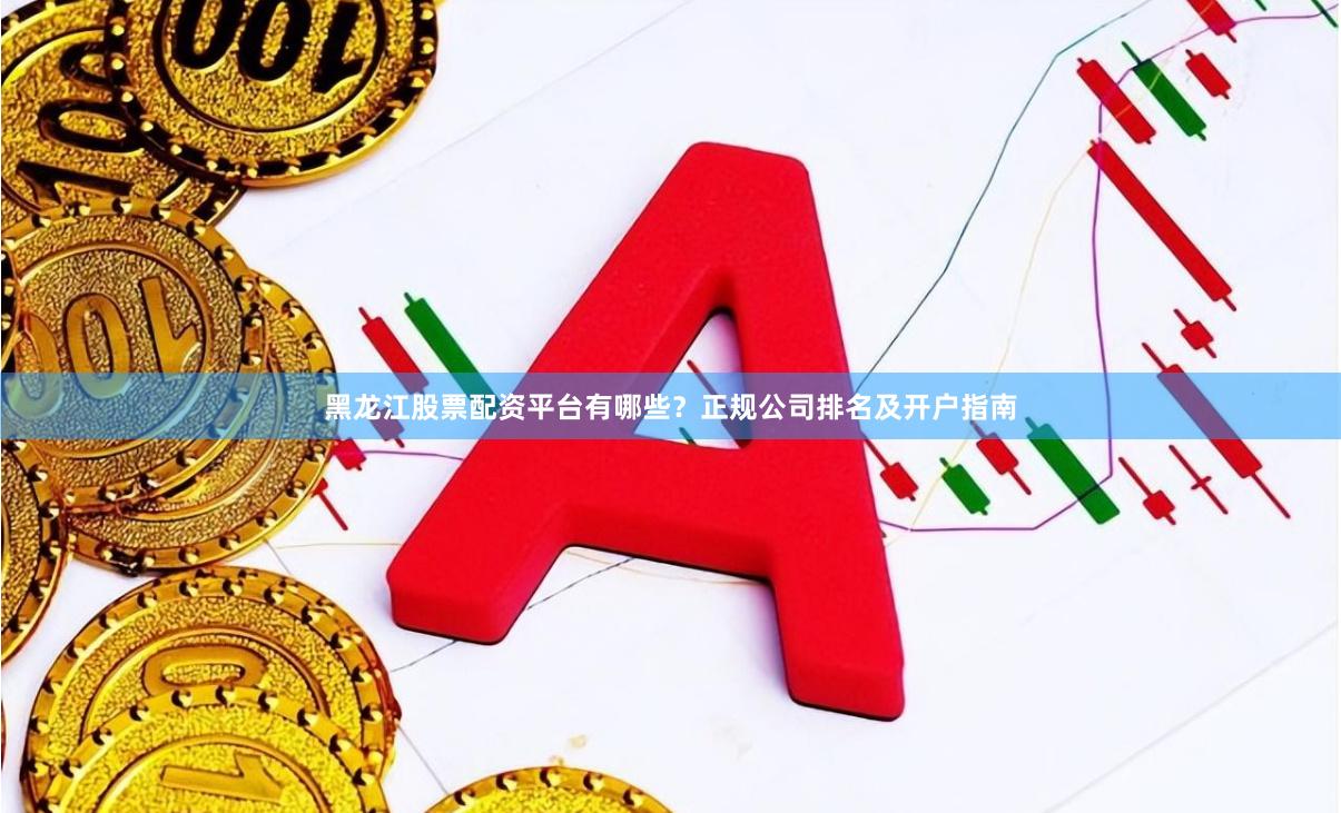 黑龙江股票配资平台有哪些？正规公司排名及开户指南