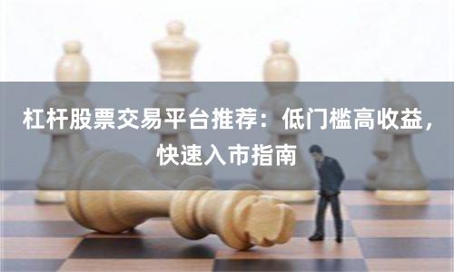 杠杆股票交易平台推荐：低门槛高收益，快速入市指南
