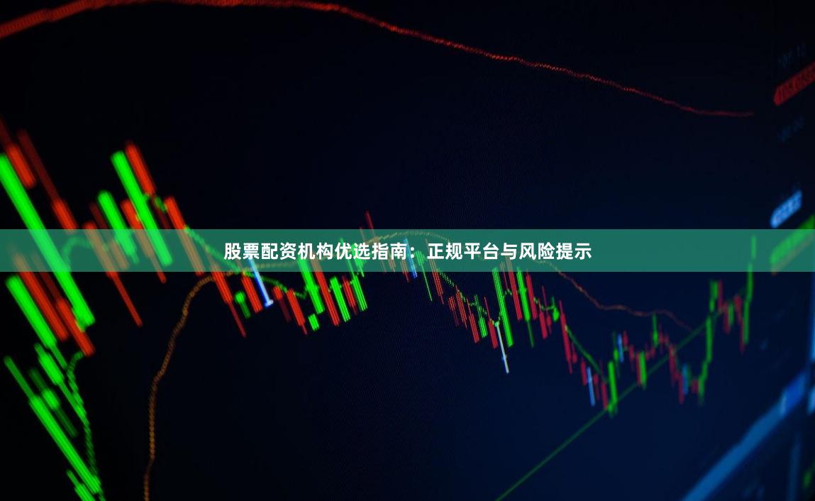股票配资机构优选指南：正规平台与风险提示