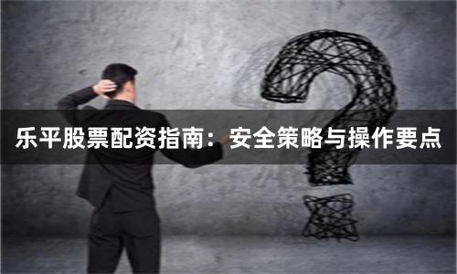乐平股票配资指南：安全策略与操作要点