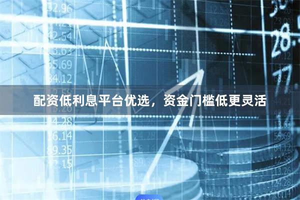 配资低利息平台优选,资金门槛低更灵活